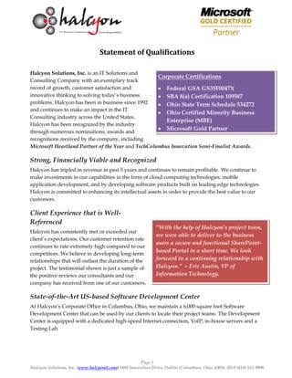 Page 1
Halcyon Solutions, Inc. (www.halcyonit.com) 5880 Innovation Drive, Dublin (Columbus), Ohio 43016, USA (614) 552-9090
Statement of Qualifications
Halcyon Solutions, Inc. is an IT Solutions and
Consulting Company with an exemplary track
record of growth, customer satisfaction and
innovative thinking to solving today’s business
problems. Halcyon has been in business since 1992
and continues to make an impact in the IT
Consulting industry across the United States.
Halcyon has been recognized by the industry
through numerous nominations, awards and
recognitions received by the company, including
Microsoft Heartland Partner of the Year and TechColumbus Innovation Semi-Finalist Awards.
Strong, Financially Viable and Recognized
Halcyon has tripled in revenue in past 5 years and continues to remain profitable. We continue to
make investments in our capabilities in the form of cloud computing technologies, mobile
application development, and by developing software products built on leading edge technologies.
Halcyon is committed to enhancing its intellectual assets in order to provide the best value to our
customers.
Client Experience that is Well-
Referenced
Halcyon has consistently met or exceeded our
client’s expectations. Our customer retention rate
continues to rate extremely high compared to our
competitors. We believe in developing long-term
relationships that will outlast the duration of the
project. The testimonial shown is just a sample of
the positive reviews our consultants and our
company has received from one of our customers.
State-of-the-Art US-based Software Development Center
At Halcyon’s Corporate Office in Columbus, Ohio, we maintain a 6,000 square foot Software
Development Center that can be used by our clients to locate their project teams. The Development
Center is equipped with a dedicated high-speed Internet connection, VoIP, in-house servers and a
Testing Lab.
“With the help of Halcyon’s project team,
we were able to deliver to the business
users a secure and functional SharePoint-
based Portal in a short time. We look
forward to a continuing relationship with
Halcyon.” – Eric Austin, VP of
Information Technology.
Corporate Certifications
 Federal GSA GS35F0047X
 SBA 8(a) Certification 109587
 Ohio State Term Schedule 534272
 Ohio Certified Minority Business
Enterprise (MBE)
 Microsoft Gold Partner
 