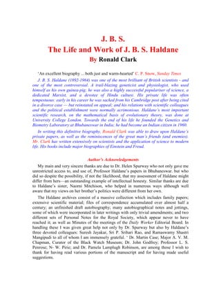 J. B. S.
The Life and Work of J. B. S. Haldane
By Ronald Clark
‘An excellent biography ... both just and warm-hearted’ C. P. Snow, Sunday Times
J. B. S. Haldane (1892-1964) was one of the most brilliant of British scientists - and
one of the most controversial. A trail-blazing geneticist and physiologist, who used
himself as his own guinea-pig; he was also a highly successful populariser of science, a
dedicated Marxist, and a devotee of Hindu culture. His private life was often
tempestuous: early in his career he was sacked from his Cambridge post after being cited
in a divorce case — but reinstated on appeal; and his relations with scientific colleagues
and the political establishment were normally acrimonious. Haldane’s most important
scientific research, on the mathematical basis of evolutionary theory, was done at
University College London. Towards the end of his life he founded the Genetics and
Biometry Laboratory at Bhubaneswar in India; he had become an Indian citizen in 1960.
In writing this definitive biography, Ronald Clark was able to draw upon Haldane’s
private papers, as well as the reminiscences of the great man’s friends (and enemies).
Mr. Clark has written extensively on scientists and the application of science to modern
life. His books include major biographies of Einstein and Freud.
Author’s Acknowledgements
My main and very sincere thanks are due to Dr. Helen Spurway who not only gave me
unrestricted access to, and use of, Professor Haldane’s papers in Bhubaneswar. but who
did so despite the possibility, if not the likelihood, that my assessment of Haldane might
differ from hers—an outstanding example of intellectual honesty. Similar thanks are due
to Haldane’s sister, Naorni Mitchison, who helped in numerous ways although well
aware that my views on her brother’s politics were different from her own.
The Haldane archives consist of a massive collection which includes family papers;
extensive scientific material; files of correspondence accumulated over almost half a
century; an unfinished draft autobiography; many autobiographical notes and jottings,
some of which were incorporated in later writings with only trivial amendments; and two
different sets of Personal Notes for the Royal Society, which appear never to have
reached it; as well as Minutes of the meetings of the Daily Worker Editorial Board. In
handling these I was given great help not only by Dr. Spurway but also by Haldane’s
three devoted colleagues: Suresh Jayakar, Sri P. Srihari Rao, and Ramaswamy Shastri
Mangipudi to all of whom I am immensely grateful. ‘ Dr. Martin Case; Major A. V. M.
Chapman, Curator of the Black Watch Museum; Dr. John Godfrey; Professor L. S.
Penrose; N- W. Pirie; and Dr. Pamela Lamplugh Robinson, are among those I wish to
thank for having read various portions of the manuscript and for having made useful
suggestions.
 