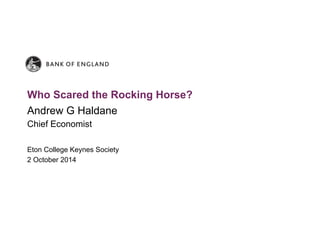Who Scared the Rocking Horse? 
Andrew G Haldane 
Chief Economist 
Eton College Keynes Society 
2 October 2014 
 