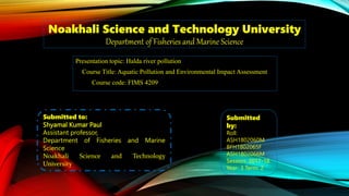 Noakhali Science and Technology University
Department of Fisheries and Marine Science
Presentation topic: Halda river pollution
Course Title: Aquatic Pollution and Environmental Impact Assessment
Course code: FIMS 4209
Submitted to:
Shyamal Kumar Paul
Assistant professor,
Department of Fisheries and Marine
Science
Noakhali Science and Technology
University
Submitted
by:
Roll:
ASH1802060M
BFH1802065F
ASH1802066M
Session: 2017-18
Year: 3 Term: 2
 