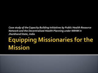 Case study of the Capacity Building Initiatives by Public Health Resource Network and the Decentralised Health Planning under NRHM in Jharkhand State, India 