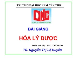 TRƯỜNG ĐẠI HỌC NAM CẦN THƠ
BÀI GIẢNG
HÓA LÝ DƯỢC
TS. Nguyễn Thị Lệ Huyền
Dành cho lớp : DH22DUO01-05
 