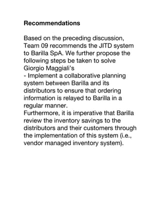 Recommendations
Based on the preceding discussion,
Team 09 recommends the JITD system
to Barilla SpA. We further propose the
following steps be taken to solve
Giorgio Maggiali’s
- Implement a collaborative planning
system between Barilla and its
distributors to ensure that ordering
information is relayed to Barilla in a
regular manner.
Furthermore, it is imperative that Barilla
review the inventory savings to the
distributors and their customers through
the implementation of this system (i.e.,
vendor managed inventory system).
 