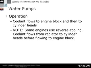 Water Pumps Operation Coolant flows to engine block and then to cylinder heads NOTE: Some engines use reverse-cooling. Coolant flows from radiator to cylinder heads before flowing to engine block. 
