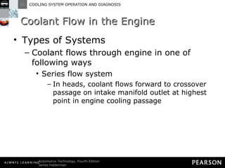 Coolant Flow in the Engine Types of Systems Coolant flows through engine in one of following ways Series flow system In heads, coolant flows forward to crossover passage on intake manifold outlet at highest point in engine cooling passage 