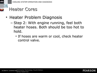 Heater Cores Heater Problem Diagnosis Step 2: With engine running, feel both heater hoses. Both should be too hot to hold. If hoses are warm or cool, check heater control valve. 