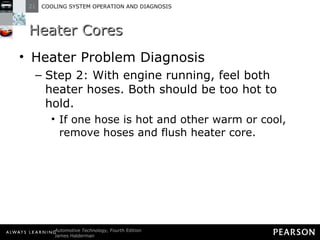 Heater Cores Heater Problem Diagnosis Step 2: With engine running, feel both heater hoses. Both should be too hot to hold. If one hose is hot and other warm or cool, remove hoses and flush heater core. 