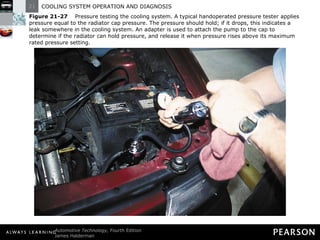 Figure 21-27   Pressure testing the cooling system. A typical handoperated pressure tester applies pressure equal to the radiator cap pressure. The pressure should hold; if it drops, this indicates a leak somewhere in the cooling system. An adapter is used to attach the pump to the cap to determine if the radiator can hold pressure, and release it when pressure rises above its maximum rated pressure setting. 