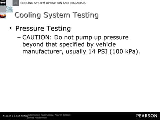 Cooling System Testing Pressure Testing CAUTION: Do not pump up pressure beyond that specified by vehicle manufacturer, usually 14 PSI (100 kPa). 