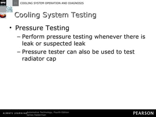 Cooling System Testing Pressure Testing Perform pressure testing whenever there is leak or suspected leak Pressure tester can also be used to test radiator cap 