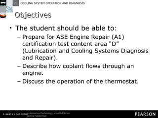 Objectives The student should be able to: Prepare for ASE Engine Repair (A1) certification test content area “D” (Lubrication and Cooling Systems Diagnosis and Repair).  Describe how coolant flows through an engine.  Discuss the operation of the thermostat.  