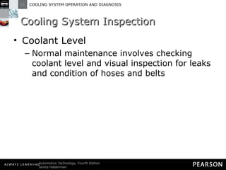 Cooling System Inspection Coolant Level Normal maintenance involves checking coolant level and visual inspection for leaks and condition of hoses and belts 