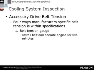 Cooling System Inspection Accessory Drive Belt Tension Four ways manufacturers specific belt tension is within specifications Belt tension gauge Install belt and operate engine for five minutes 