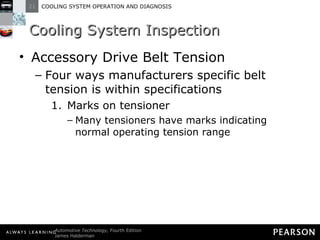 Cooling System Inspection Accessory Drive Belt Tension Four ways manufacturers specific belt tension is within specifications Marks on tensioner Many tensioners have marks indicating normal operating tension range 