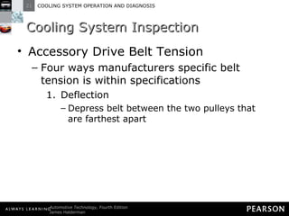 Cooling System Inspection Accessory Drive Belt Tension Four ways manufacturers specific belt tension is within specifications Deflection Depress belt between the two pulleys that are farthest apart 