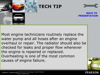 TECH TIP Overheating Can Be Expensive A faulty cooling system seems to be a major cause of engine failure. Engine rebuilders often have nightmares about seeing their rebuilt engine placed back in service in a vehicle with a clogged radiator.  BACK TO  PRESENTATION Most engine technicians routinely replace the water pump and all hoses after an engine overhaul or repair. The radiator should also be checked for leaks and proper flow whenever the engine is repaired or replaced. Overheating is one of the most common causes of engine failure. 