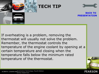 TECH TIP Do Not Take Out the Thermostat! Some vehicle owners and technicians remove the thermostat in the cooling system to “cure” an overheating problem. In some cases, removing the thermostat can cause overheating rather than stop it. This is true for three reasons. BACK TO  PRESENTATION Without a thermostat the coolant can flow more quickly through the radiator. The thermostat adds some restriction to the coolant flow, and therefore keeps the coolant in the radiator longer. This also allows additional time for the heat transfer between the hot engine parts and the coolant. The presence of the thermostat thus ensures a greater reduction in the coolant temperature before it returns to the engine. Heat transfer is greater with a greater difference between the coolant temperature and air temperature. Therefore, when coolant flow rate is increased (no thermostat), the temperature difference is reduced Without the restriction of the thermostat, much of the coolant flow often bypasses the radiator entirely and returns directly to the engine.  If overheating is a problem, removing the thermostat will usually not solve the problem. Remember, the thermostat controls the temperature of the engine coolant by opening at a certain temperature and closing when the temperature falls below the minimum rated temperature of the thermostat. 