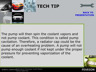 TECH TIP Working Better Under Pressure A problem that sometimes occurs with a high-pressure cooling system involves the water pump. For the pump to function, the inlet side of the pump must have a lower pressure than its outlet side. If inlet pressure is lowered too much, the coolant at the pump inlet can boil, producing vapor.  BACK TO  PRESENTATION The pump will then spin the coolant vapors and not pump coolant. This condition is called pump cavitation. Therefore, a radiator cap could be the cause of an overheating problem. A pump will not pump enough coolant if not kept under the proper pressure for preventing vaporization of the coolant. 