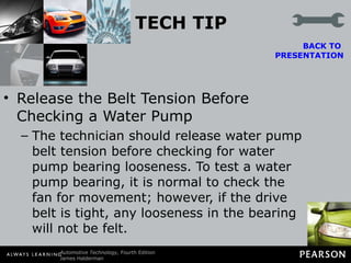 TECH TIP Release the Belt Tension Before Checking a Water Pump The technician should release water pump belt tension before checking for water pump bearing looseness. To test a water pump bearing, it is normal to check the fan for movement; however, if the drive belt is tight, any looseness in the bearing will not be felt. BACK TO  PRESENTATION 