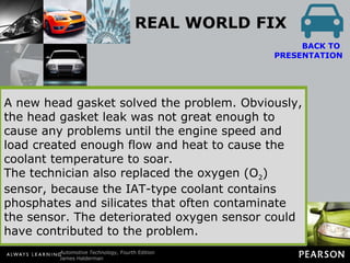 REAL WORLD FIX Highway Overheating A vehicle owner complained of an overheating vehicle, but the problem occurred only while driving at highway speeds. The vehicle, equipped with a 4-cylinder engine, would run in a perfectly normal manner in city driving situations. BACK TO  PRESENTATION The technician flushed the cooling system and replaced the radiator cap and the water pump, thinking that restricted coolant flow was the cause of the problem. Further testing revealed coolant spray out of one cylinder when the engine was turned over by the starter with the spark plugs removed. A new head gasket solved the problem. Obviously, the head gasket leak was not great enough to cause any problems until the engine speed and load created enough flow and heat to cause the coolant temperature to soar. The technician also replaced the oxygen (O 2 ) sensor, because the IAT-type coolant contains phosphates and silicates that often contaminate the sensor. The deteriorated oxygen sensor could have contributed to the problem. 