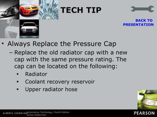 TECH TIP Always Replace the Pressure Cap Replace the old radiator cap with a new cap with the same pressure rating. The cap can be located on the following: Radiator Coolant recovery reservoir Upper radiator hose BACK TO  PRESENTATION 