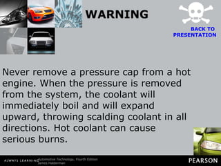 WARNING Never remove a pressure cap from a hot engine. When the pressure is removed from the system, the coolant will immediately boil and will expand upward, throwing scalding coolant in all directions. Hot coolant can cause serious burns. BACK TO  PRESENTATION 