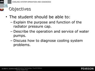 Objectives The student should be able to: Explain the purpose and function of the radiator pressure cap.  Describe the operation and service of water pumps.  Discuss how to diagnose cooling system problems. 
