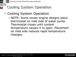 Cooling System Operation Cooling System Operation NOTE: Some newer engine designs place thermostat on inlet side of water pump. Thermostat closes until coolant temperature causes it to open. Placement on inlet side reduces rapid temperature changes. 