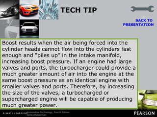 TECH TIP Boost Is the Result of Restriction The boost pressure of a turbocharger (or supercharger) is commonly measured in pounds per square inch. If a cylinder head is restricted because of small valves and ports, the turbocharger will quickly provide boost. BACK TO  PRESENTATION Boost results when the air being forced into the cylinder heads cannot flow into the cylinders fast enough and “piles up” in the intake manifold, increasing boost pressure. If an engine had large valves and ports, the turbocharger could provide a much greater amount of air into the engine at the same boost pressure as an identical engine with smaller valves and ports. Therefore, by increasing the size of the valves, a turbocharged or supercharged engine will be capable of producing much greater power. 