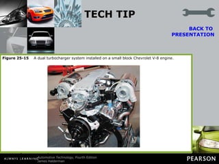 TECH TIP If One Is Good, Two Are Better A turbocharger uses the exhaust from the engine to spin a turbine, which is connected to an impeller inside a turbocharger. This impeller then forces air into the engine under pressure, higher than is normally achieved without a turbocharger. The more air that can be forced into an engine, the greater the power potential. BACK TO  PRESENTATION A V-type engine has two exhaust manifolds and so two small turbochargers can be used to help force greater quantities of air into an engine, as shown in FIGURE 25–15. Figure 25-15   A dual turbocharger system installed on a small block Chevrolet V-8 engine. 