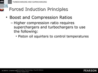 Forced Induction Principles Boost and Compression Ratios Higher compression ratio requires superchargers and turbochargers to use the following: Piston oil squirters to control temperatures 