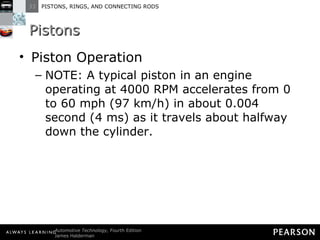 Pistons Piston Operation NOTE: A typical piston in an engine operating at 4000 RPM accelerates from 0 to 60 mph (97 km/h) in about 0.004 second (4 ms) as it travels about halfway down the cylinder. 
