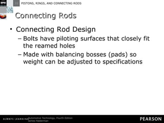 Connecting Rods Connecting Rod Design Bolts have piloting surfaces that closely fit the reamed holes Made with balancing bosses (pads) so weight can be adjusted to specifications 
