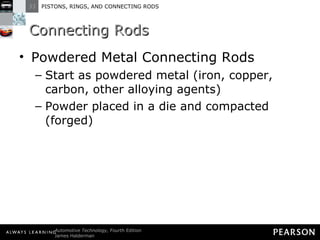 Connecting Rods Powdered Metal Connecting Rods Start as powdered metal (iron, copper, carbon, other alloying agents) Powder placed in a die and compacted (forged)  
