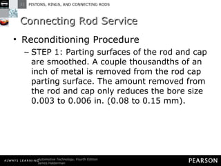 Connecting Rod Service Reconditioning Procedure STEP 1: Parting surfaces of the rod and cap are smoothed. A couple thousandths of an inch of metal is removed from the rod cap parting surface. The amount removed from the rod and cap only reduces the bore size 0.003 to 0.006 in. (0.08 to 0.15 mm). 