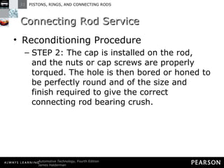 Connecting Rod Service Reconditioning Procedure STEP 2: The cap is installed on the rod, and the nuts or cap screws are properly torqued. The hole is then bored or honed to be perfectly round and of the size and finish required to give the correct connecting rod bearing crush.  