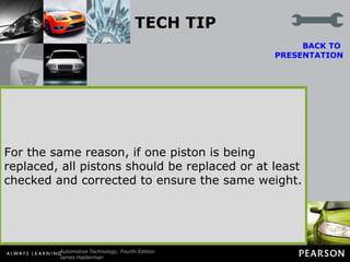TECH TIP Piston Weight Is Important! All pistons in an engine should weigh the same to help ensure a balanced engine. Piston weight becomes a factor when changing pistons. Most aluminum pistons range in weight from 10 to 30 ounces (280 to 850 grams) (1 oz = 28.35g).  BACK TO  PRESENTATION A typical paper clip weighs 1 g. If the cylinder has been bored, larger replacement pistons are obviously required. If the replacement pistons weigh more, this puts additional inertia loads on the rod bearings. Therefore, to help prevent rod bearing failure on an overhauled engine, the replacement pistons should not weigh more than the original pistons CAUTION: Some less expensive replacement cast pistons or high-performance forged pistons are much heavier than the stock pistons, even in the stock bore size. This means that the crankshaft may need heavy metal added to the counterweights of the crankshaft for the engine to be balanced. For the same reason, if one piston is being replaced, all pistons should be replaced or at least checked and corrected to ensure the same weight. 