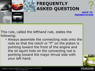 FREQUENTLY ASKED QUESTION Which Side Is the Major Thrust Side? The thrust side is the side the rod points to when the piston is on the power stroke. Any V-block engine (V-6 or V-8) that rotates clockwise is viewed from the front of the engine. The left bank piston thrust side faces the inside (center) of the engine. The right bank piston thrust side faces the outside of the block. ? BACK TO  PRESENTATION This rule, called the lefthand rule, states the following: Stand at the rear of the engine and point toward the front of the engine. Raise your thumb straight up, indicating the top of the engine. Point your other fingers toward the right. This represents the major thrust side of the piston. This rule, called the lefthand rule, states the following: Always assemble the connecting rods onto the rods so that the notch or “F” on the piston is pointing toward the front of the engine and the oil squirt hole on the connecting rod is pointing toward the major thrust side with your left hand. 