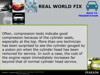 REAL WORLD FIX Big Problem, No Noise Sometimes the piston pin can “walk” off the center of the piston and score the cylinder wall. This scoring is often not noticed because this type of wear does not create noise. Because the piston pin is below the piston rings, little combustion pressure is lost past the rings until the groove worn by the piston pin has worn the piston rings. BACK TO  PRESENTATION Troubleshooting the exact cause of the increased oil consumption is difficult because the damage done to the oil control rings by the groove usually affects only one cylinder. Often, compression tests indicate good compression because of the cylinder seals, especially at the top. More than one technician has been surprised to see the cylinder gouged by a piston pin when the cylinder head has been removed for service. In such a case, the cost of the engine repair immediately increases far beyond that of normal cylinder head service. 