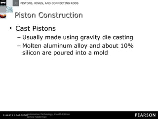 Piston Construction Cast Pistons Usually made using gravity die casting Molten aluminum alloy and about 10% silicon are poured into a mold  