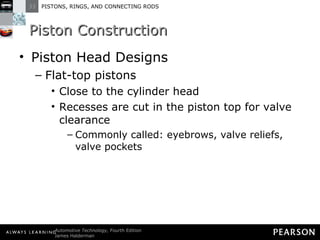 Piston Construction Piston Head Designs Flat-top pistons Close to the cylinder head  Recesses are cut in the piston top for valve clearance Commonly called: eyebrows, valve reliefs, valve pockets 