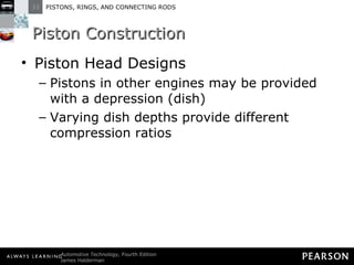 Piston Construction Piston Head Designs Pistons in other engines may be provided with a depression (dish) Varying dish depths provide different compression ratios 