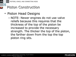 Piston Construction Piston Head Designs NOTE: Newer engines do not use valve reliefs because this requires that the thickness of the top of the piston be increased to provide the necessary strength. The thicker the top of the piston, the farther down from the top the top piston ring sits.  