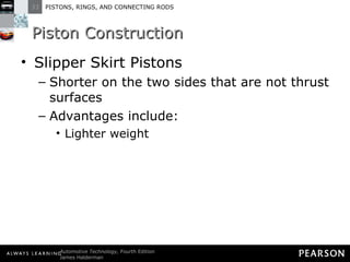 Piston Construction Slipper Skirt Pistons Shorter on the two sides that are not thrust surfaces Advantages include: Lighter weight 