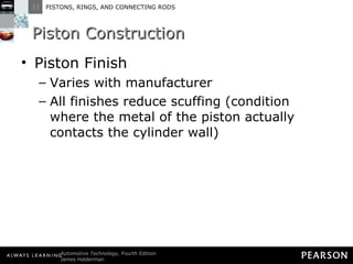 Piston Construction Piston Finish Varies with manufacturer All finishes reduce scuffing (condition where the metal of the piston actually contacts the cylinder wall) 