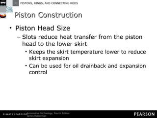 Piston Construction Piston Head Size Slots reduce heat transfer from the piston head to the lower skirt Keeps the skirt temperature lower to reduce skirt expansion Can be used for oil drainback and expansion control 