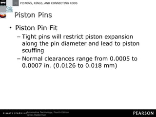 Piston Pins Piston Pin Fit Tight pins will restrict piston expansion along the pin diameter and lead to piston scuffing Normal clearances range from 0.0005 to 0.0007 in. (0.0126 to 0.018 mm) 