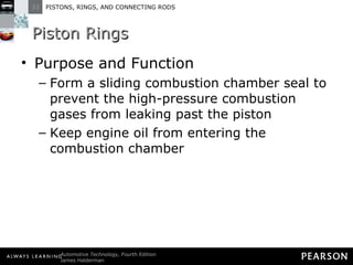 Piston Rings Purpose and Function Form a sliding combustion chamber seal to prevent the high-pressure combustion gases from leaking past the piston Keep engine oil from entering the combustion chamber 