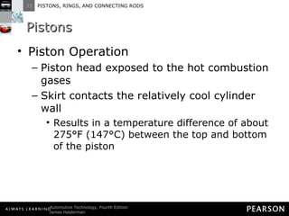 Pistons Piston Operation Piston head exposed to the hot combustion gases  Skirt contacts the relatively cool cylinder wall Results in a temperature difference of about 275°F (147°C) between the top and bottom of the piston 