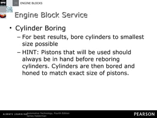 Engine Block Service Cylinder Boring For best results, bore cylinders to smallest size possible HINT: Pistons that will be used should always be in hand before reboring cylinders. Cylinders are then bored and honed to match exact size of pistons. 